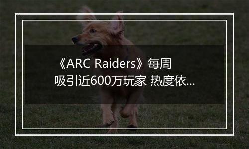 《ARC Raiders》每周吸引近600万玩家 热度依旧高