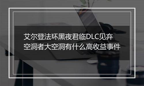 艾尔登法环黑夜君临DLC见弃空洞者大空洞有什么高收益事件