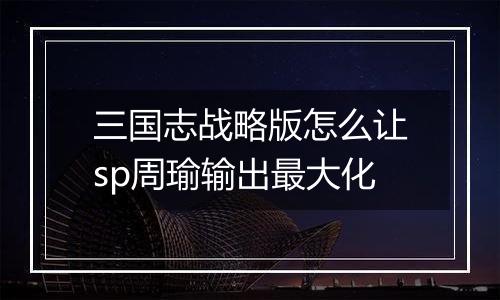 三国志战略版怎么让sp周瑜输出最大化