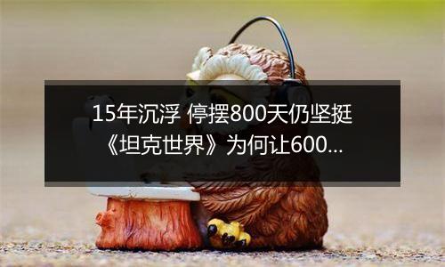 15年沉浮 停摆800天仍坚挺 《坦克世界》为何让6000万军迷念念不忘