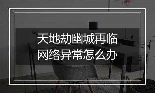 天地劫幽城再临网络异常怎么办