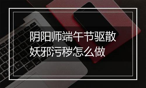 阴阳师端午节驱散妖邪污秽怎么做