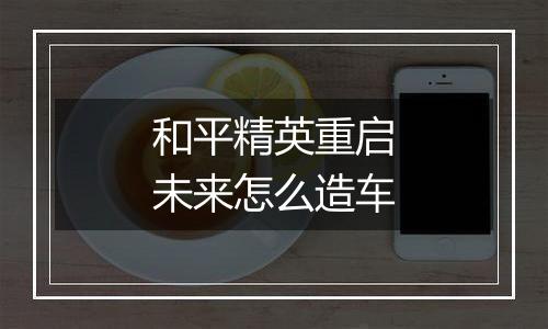 和平精英重启未来怎么造车