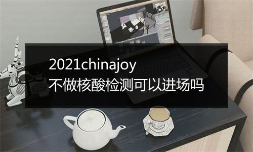 2021chinajoy不做核酸检测可以进场吗