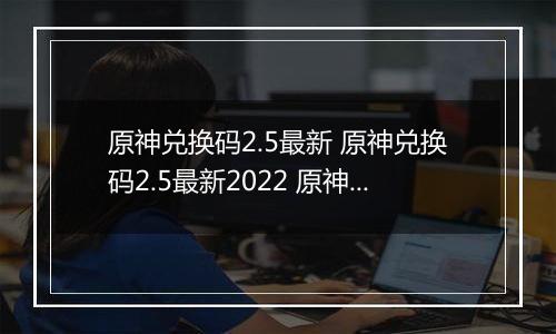 原神兑换码2.5最新 原神兑换码2.5最新2022 原神兑换码大全2.5最新