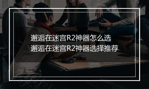 邂逅在迷宫R2神器怎么选 邂逅在迷宫R2神器选择推荐