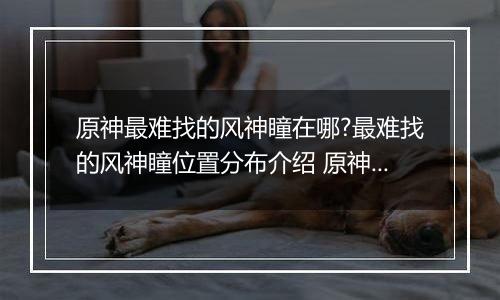 原神最难找的风神瞳在哪?最难找的风神瞳位置分布介绍 原神散失的风神瞳位置