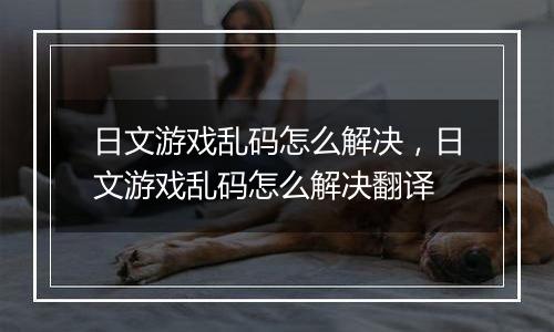 日文游戏乱码怎么解决，日文游戏乱码怎么解决翻译