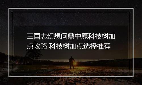 三国志幻想问鼎中原科技树加点攻略 科技树加点选择推荐