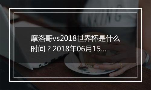 摩洛哥vs2018世界杯是什么时间？2018年06月15日23:00附直播地址