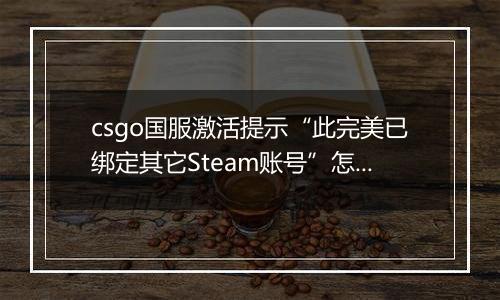 csgo国服激活提示“此完美已绑定其它Steam账号”怎么办？