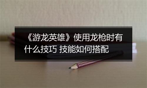 《游龙英雄》使用龙枪时有什么技巧 技能如何搭配