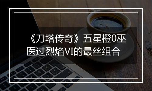 《刀塔传奇》五星橙0巫医过烈焰Ⅵ的最丝组合
