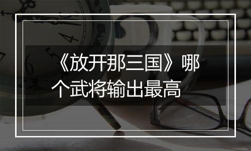 《放开那三国》哪个武将输出最高