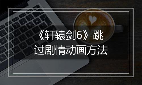 《轩辕剑6》跳过剧情动画方法