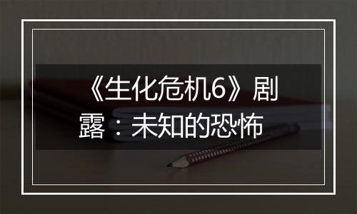 《生化危机6》剧露：未知的恐怖