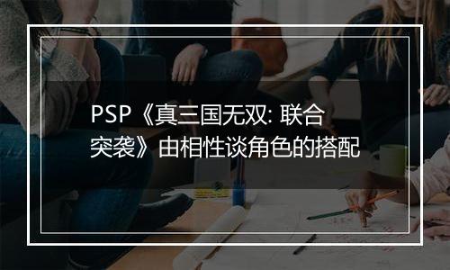 PSP《真三国无双: 联合突袭》由相性谈角色的搭配