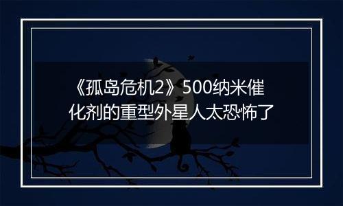 《孤岛危机2》500纳米催化剂的重型外星人太恐怖了
