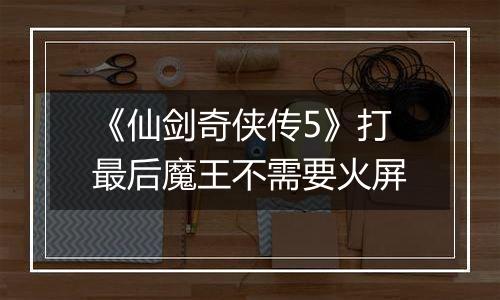 《仙剑奇侠传5》打最后魔王不需要火屏