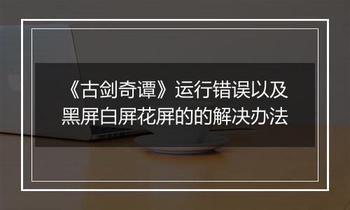《古剑奇谭》运行错误以及黑屏白屏花屏的的解决办法