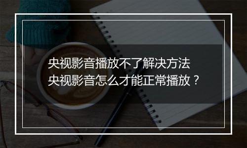 央视影音播放不了解决方法 央视影音怎么才能正常播放？