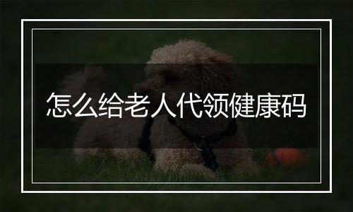 怎么给老人代领健康码