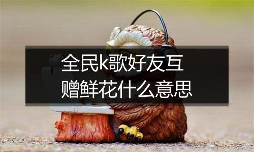全民k歌好友互赠鲜花什么意思