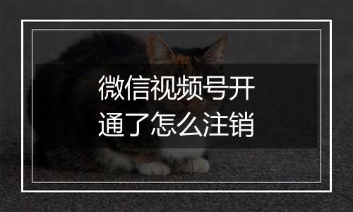 微信视频号开通了怎么注销