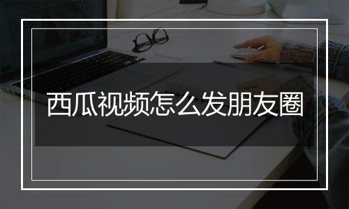 西瓜视频怎么发朋友圈