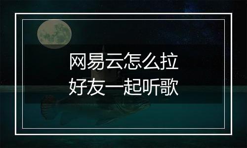 网易云怎么拉好友一起听歌