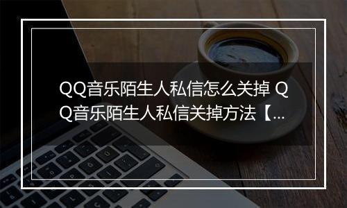 QQ音乐陌生人私信怎么关掉 QQ音乐陌生人私信关掉方法【教程】