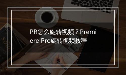 PR怎么旋转视频？Premiere Pro旋转视频教程