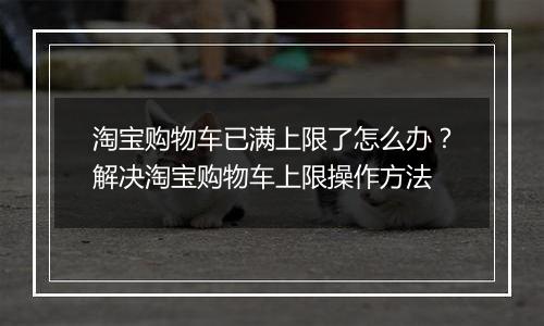 淘宝购物车已满上限了怎么办？解决淘宝购物车上限操作方法