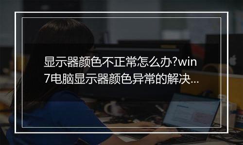 显示器颜色不正常怎么办?win7电脑显示器颜色异常的解决方法