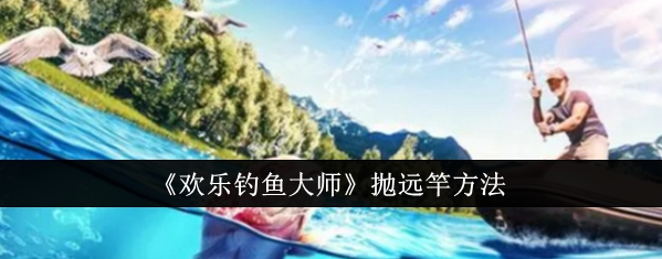 欢乐钓鱼大师怎么甩得更远 欢乐钓鱼大师抛远竿方法
