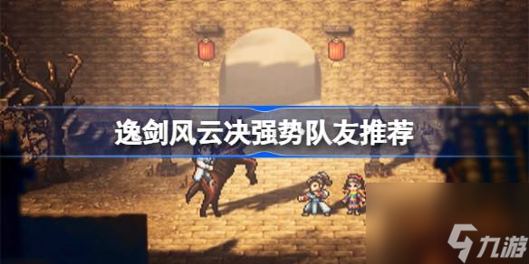 逸剑风云决哪些队友值得培养,逸剑风云决强势队友推荐