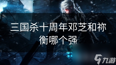 三国杀十周年邓芝和祢衡哪个强